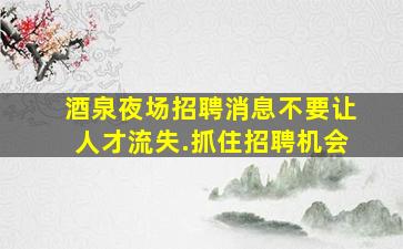 酒泉夜场招聘消息不要让人才流失.抓住招聘机会